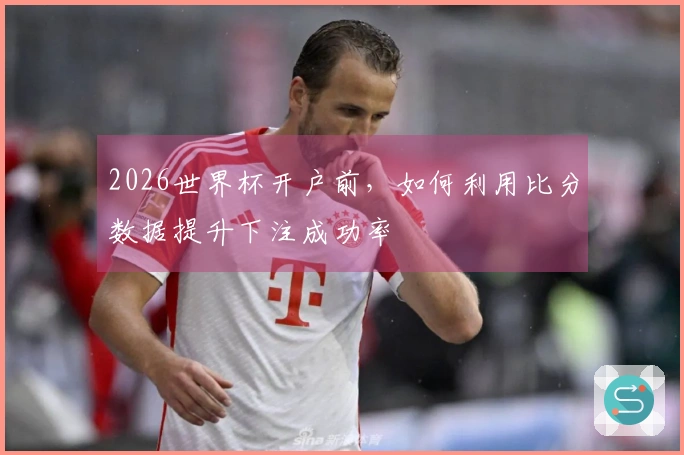 2026世界杯开户前，如何利用比分数据提升下注成功率