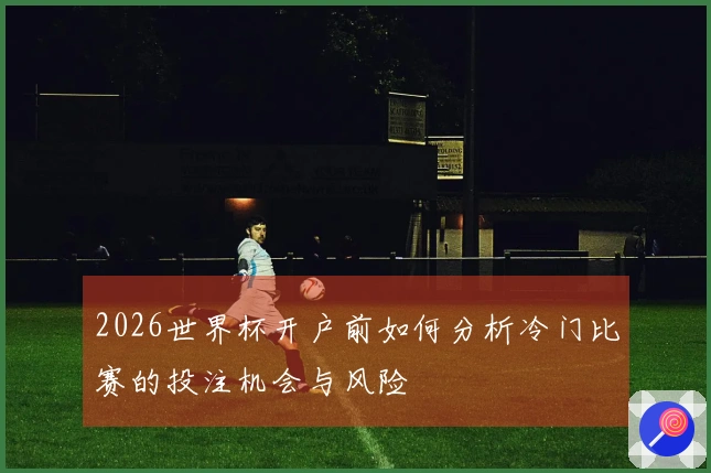 2026世界杯开户前如何分析冷门比赛的投注机会与风险